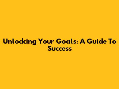 Unlocking Your Goals: A Guide To Success