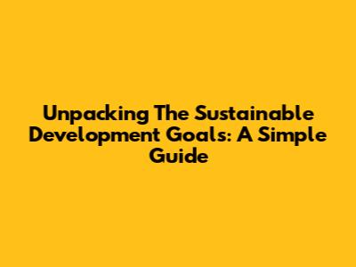 Unpacking The Sustainable Development Goals: A Simple Guide