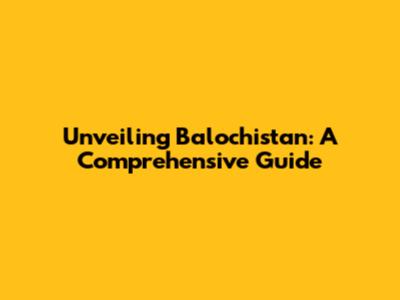 Unveiling Balochistan: A Comprehensive Guide
