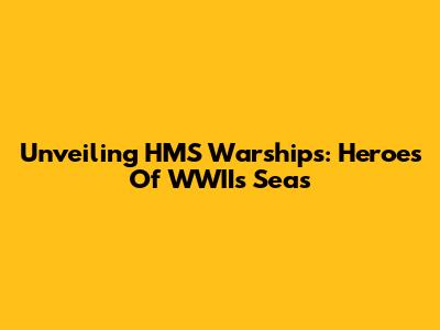 Unveiling HMS Warships: Heroes Of WWII's Seas