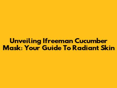Unveiling Ifreeman Cucumber Mask: Your Guide To Radiant Skin