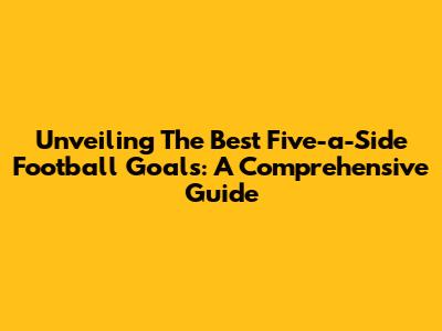Unveiling The Best Five-a-Side Football Goals: A Comprehensive Guide