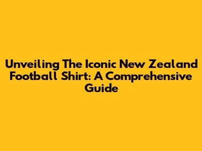 Unveiling The Iconic New Zealand Football Shirt: A Comprehensive Guide