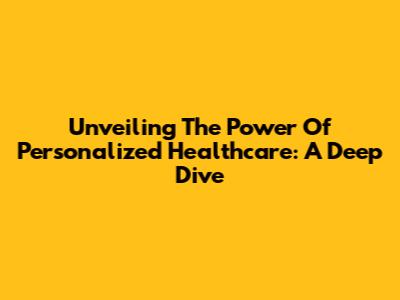 Unveiling The Power Of Personalized Healthcare: A Deep Dive
