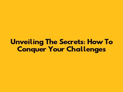 Unveiling The Secrets: How To Conquer Your Challenges