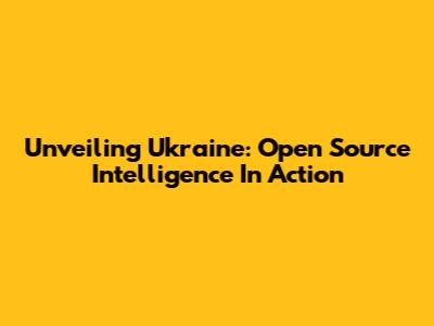 Unveiling Ukraine: Open Source Intelligence In Action