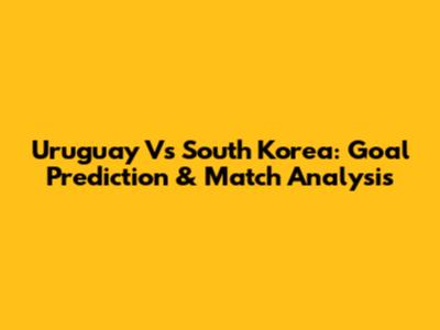 Uruguay Vs South Korea: Goal Prediction & Match Analysis
