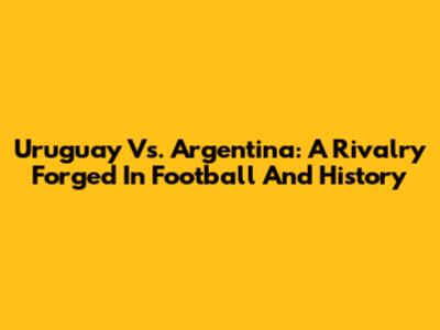 Uruguay Vs. Argentina: A Rivalry Forged In Football And History