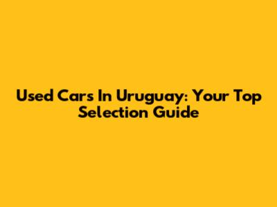 Used Cars In Uruguay: Your Top Selection Guide