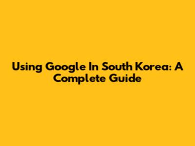 Using Google In South Korea: A Complete Guide