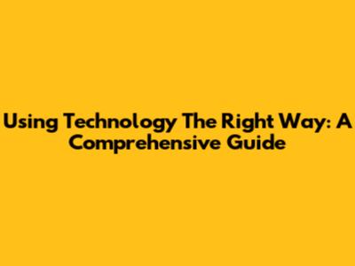 Using Technology The Right Way: A Comprehensive Guide