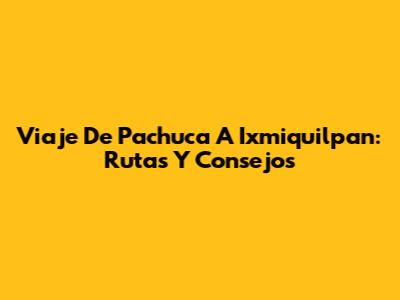 Viaje De Pachuca A Ixmiquilpan: Rutas Y Consejos