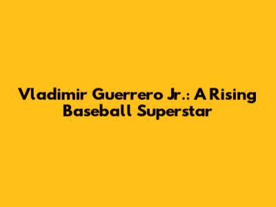 Vladimir Guerrero Jr.: A Rising Baseball Superstar