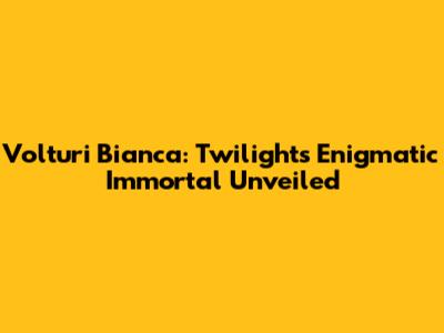 Volturi Bianca: Twilight's Enigmatic Immortal Unveiled