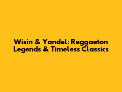 Wisin & Yandel: Reggaeton Legends & Timeless Classics
