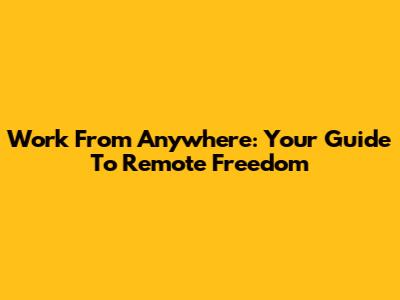 Work From Anywhere: Your Guide To Remote Freedom