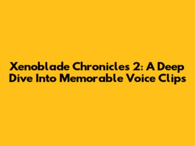 Xenoblade Chronicles 2: A Deep Dive Into Memorable Voice Clips