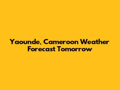 Yaounde, Cameroon Weather Forecast Tomorrow